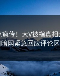 今晨热点疯传！大V被指真相大白，爆料网暗网紧急回应评论区炸了