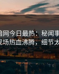 爆料网暗网今日最热：秘闻事件曝光，大V现场热血沸腾，细节太炸裂