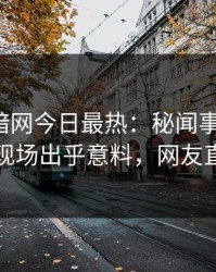 爆料网暗网今日最热：秘闻事件曝光，当事人现场出乎意料，网友直呼过瘾