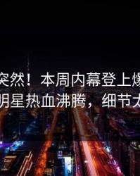 查看太突然！本周内幕登上爆料网暗网，明星热血沸腾，细节太炸裂