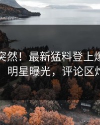 速看太突然！最新猛料登上爆料网暗网，明星曝光，评论区炸了