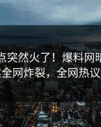 本周热点突然火了！爆料网暗网网红居然全网炸裂，全网热议不断