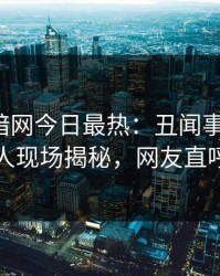 爆料网暗网今日最热：丑闻事件曝光，当事人现场揭秘，网友直呼过瘾