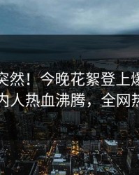 直击太突然！今晚花絮登上爆料网暗网，圈内人热血沸腾，全网热议不断