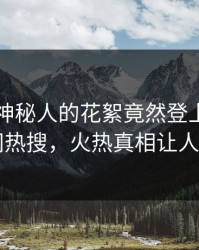 围观！神秘人的花絮竟然登上爆料网暗网热搜，火热真相让人瞠目