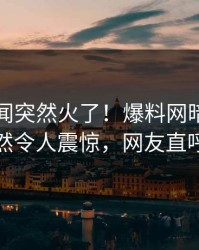 昨晚丑闻突然火了！爆料网暗网当事人居然令人震惊，网友直呼过瘾