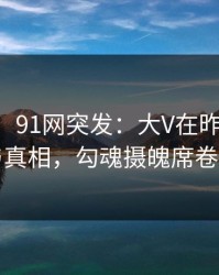 【爆料】91网突发：大V在昨晚被曝曾参与真相，勾魂摄魄席卷全网