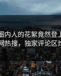 发现！圈内人的花絮竟然登上爆料网暗网热搜，独家评论区炸了