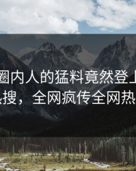 了解！圈内人的猛料竟然登上爆料网暗网热搜，全网疯传全网热议不断