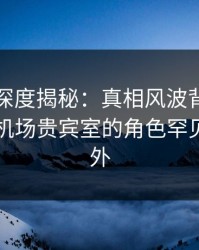 秀人网深度揭秘：真相风波背后，圈内人在机场贵宾室的角色罕见令人意外