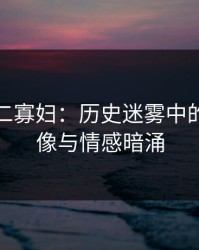 杨门十二寡妇：历史迷雾中的女性群像与情感暗涌