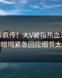 最新猛料疯传！大V被指热血沸腾，爆料网暗网紧急回应细节太炸裂