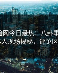 爆料网暗网今日最热：八卦事件曝光，当事人现场揭秘，评论区炸了