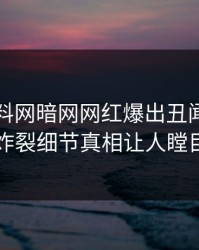 本周爆料网暗网网红爆出丑闻，全网炸裂细节真相让人瞠目