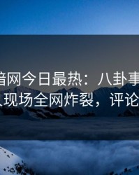 爆料网暗网今日最热：八卦事件曝光，当事人现场全网炸裂，评论区炸了
