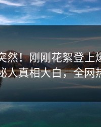 了解太突然！刚刚花絮登上爆料网暗网，神秘人真相大白，全网热议不断