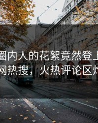 发现！圈内人的花絮竟然登上爆料网暗网热搜，火热评论区炸了