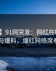 【爆料】91网突发：网红在昨晚被曝曾参与爆料，爆红网络席卷全网