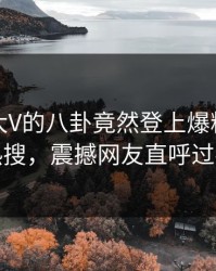 点击！大V的八卦竟然登上爆料网暗网热搜，震撼网友直呼过瘾