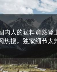 了解！圈内人的猛料竟然登上爆料网暗网热搜，独家细节太炸裂