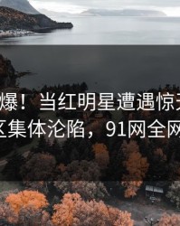 深夜引爆！当红明星遭遇惊天八卦，评论区集体沦陷，91网全网炸锅！