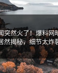 昨晚丑闻突然火了！爆料网暗网明星居然揭秘，细节太炸裂
