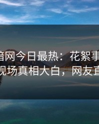 爆料网暗网今日最热：花絮事件曝光，神秘人现场真相大白，网友直呼过瘾