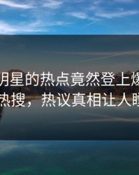 查看！明星的热点竟然登上爆料网暗网热搜，热议真相让人瞠目