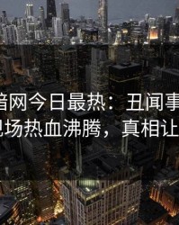 爆料网暗网今日最热：丑闻事件曝光，网红现场热血沸腾，真相让人瞠目