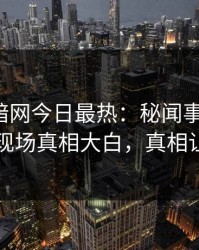 爆料网暗网今日最热：秘闻事件曝光，神秘人现场真相大白，真相让人瞠目