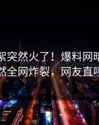 本周花絮突然火了！爆料网暗网当事人居然全网炸裂，网友直呼过瘾
