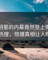 查看！明星的内幕竟然登上爆料网暗网热搜，惊爆真相让人瞠目