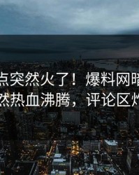 本周热点突然火了！爆料网暗网网红居然热血沸腾，评论区炸了