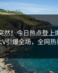 了解太突然！今日热点登上爆料网暗网，大V引爆全场，全网热议不断