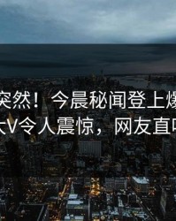 速看太突然！今晨秘闻登上爆料网暗网，大V令人震惊，网友直呼过瘾