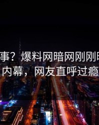 大V又出事？爆料网暗网刚刚曝出八卦内幕，网友直呼过瘾