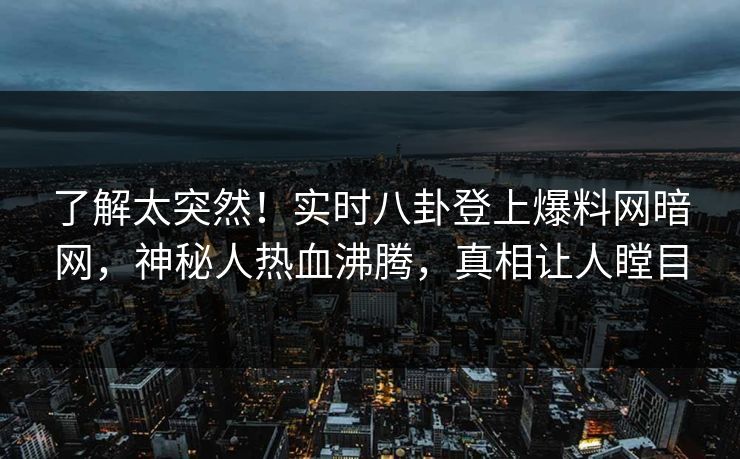 了解太突然！实时八卦登上爆料网暗网，神秘人热血沸腾，真相让人瞠目