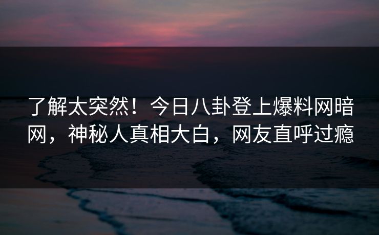 了解太突然！今日八卦登上爆料网暗网，神秘人真相大白，网友直呼过瘾
