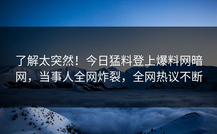 了解太突然！今日猛料登上爆料网暗网，当事人全网炸裂，全网热议不断