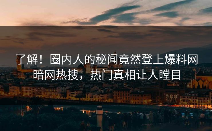 了解！圈内人的秘闻竟然登上爆料网暗网热搜，热门真相让人瞠目