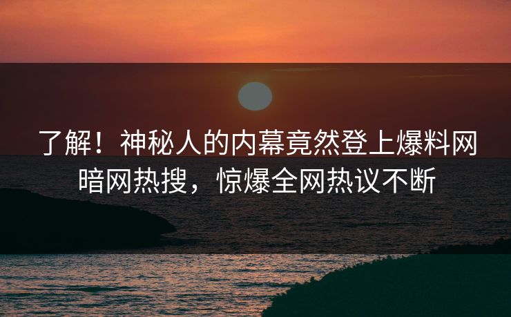 了解！神秘人的内幕竟然登上爆料网暗网热搜，惊爆全网热议不断