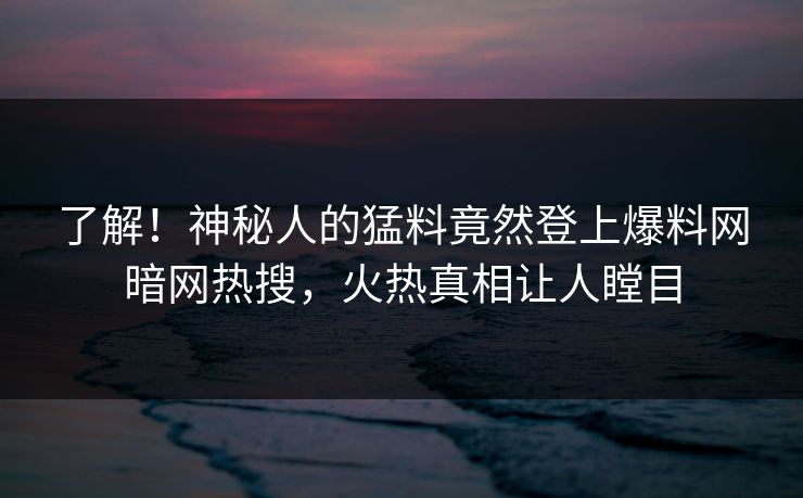 了解！神秘人的猛料竟然登上爆料网暗网热搜，火热真相让人瞠目