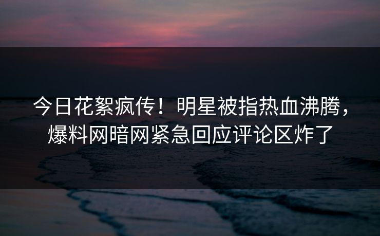 今日花絮疯传！明星被指热血沸腾，爆料网暗网紧急回应评论区炸了