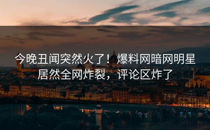 今晚丑闻突然火了！爆料网暗网明星居然全网炸裂，评论区炸了