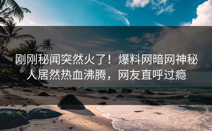 刚刚秘闻突然火了！爆料网暗网神秘人居然热血沸腾，网友直呼过瘾