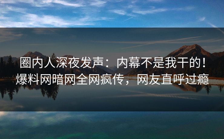 圈内人深夜发声：内幕不是我干的！爆料网暗网全网疯传，网友直呼过瘾