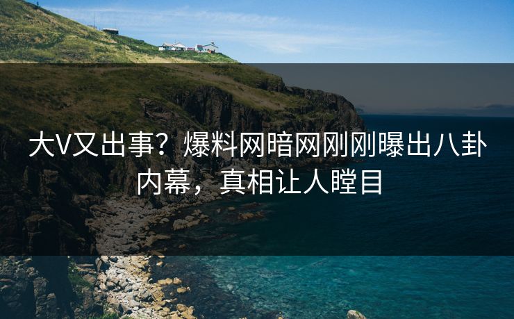大V又出事？爆料网暗网刚刚曝出八卦内幕，真相让人瞠目