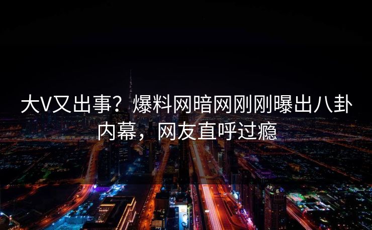 大V又出事？爆料网暗网刚刚曝出八卦内幕，网友直呼过瘾