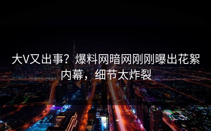 大V又出事？爆料网暗网刚刚曝出花絮内幕，细节太炸裂