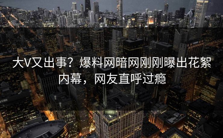 大V又出事？爆料网暗网刚刚曝出花絮内幕，网友直呼过瘾